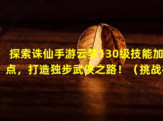 探索诛仙手游云梦130级技能加点，打造独步武侠之路！（挑战极限！解密诛仙手游云梦130级技能加点神秘奥秘！）