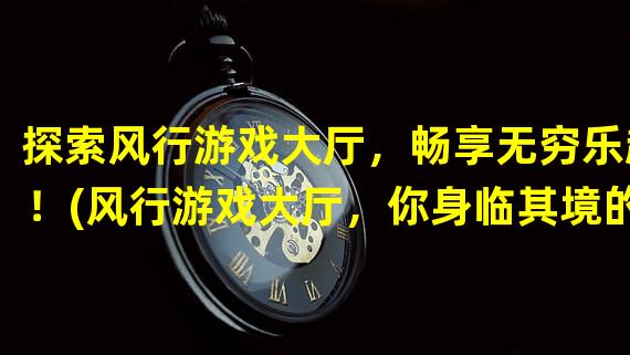 探索风行游戏大厅，畅享无穷乐趣！(风行游戏大厅，你身临其境的游戏天堂！)