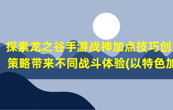 探索龙之谷手游战神加点技巧创新策略带来不同战斗体验(以特色加点为基础，打造独一无二的龙之谷手游战神角色)