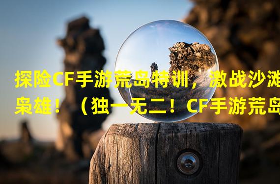 探险CF手游荒岛特训，激战沙滩枭雄！（独一无二！CF手游荒岛特训打破传统射击新奇体验！）