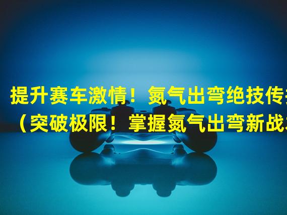 提升赛车激情！氮气出弯绝技传授（突破极限！掌握氮气出弯新战术）