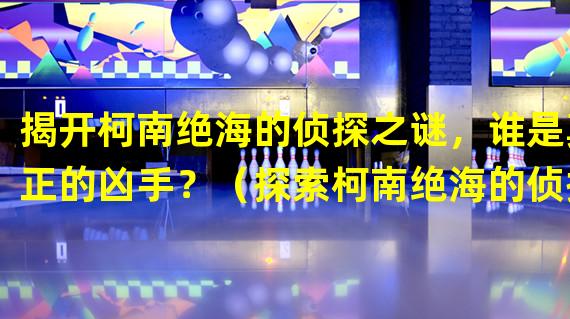 揭开柯南绝海的侦探之谜，谁是真正的凶手？（探索柯南绝海的侦探，解锁绝海中的隐藏真相！）