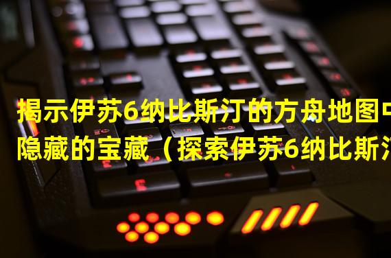 揭示伊苏6纳比斯汀的方舟地图中隐藏的宝藏（探索伊苏6纳比斯汀的方舟攻略秘籍，轻松击败敌人）