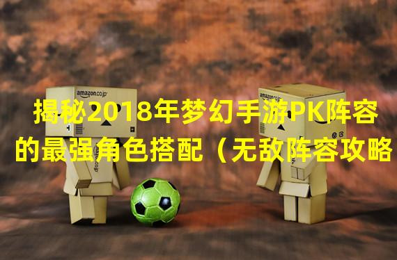 揭秘2018年梦幻手游PK阵容的最强角色搭配（无敌阵容攻略！2018年梦幻手游PK中的终极奥义）