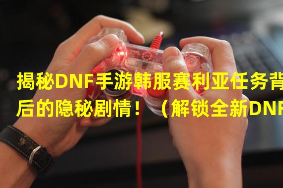 揭秘DNF手游韩服赛利亚任务背后的隐秘剧情！（解锁全新DNF手游韩服赛利亚任务，感受不一样的独特挑战！）