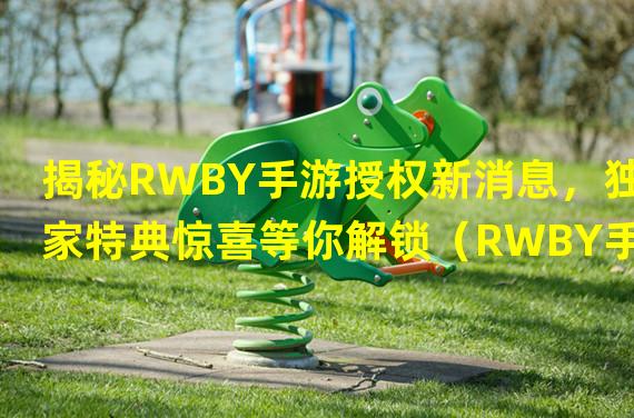 揭秘RWBY手游授权新消息，独家特典惊喜等你解锁（RWBY手游授权终于来袭，沉浸式剧情带你体验全新战斗世界）