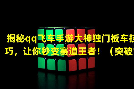 揭秘qq飞车手游大神独门板车技巧，让你秒变赛道王者！（突破常规！qq飞车手游大神板车视频教你全新玩法，尽享游戏乐趣！）