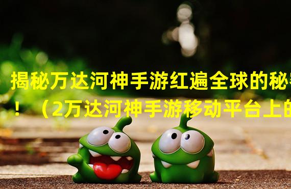 揭秘万达河神手游红遍全球的秘密！（2万达河神手游移动平台上的传奇战斗之旅！）(万达河神手游移动平台上的传奇战斗之旅！）)