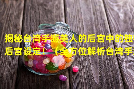 揭秘台湾手游美人的后宫中的独特后宫设定！（全方位解析台湾手游美人的后宫带来的独特游戏体验！）