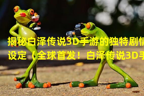 揭秘白泽传说3D手游的独特剧情设定（全球首发！白泽传说3D手游带来震撼视觉冲击）