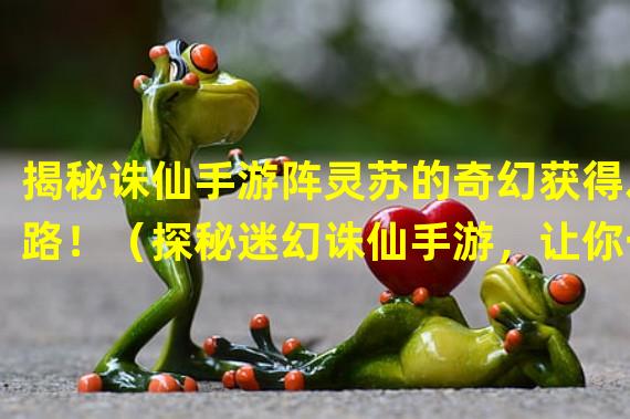 揭秘诛仙手游阵灵苏的奇幻获得之路！（探秘迷幻诛仙手游，让你一探阵灵苏的非凡获取方式！）