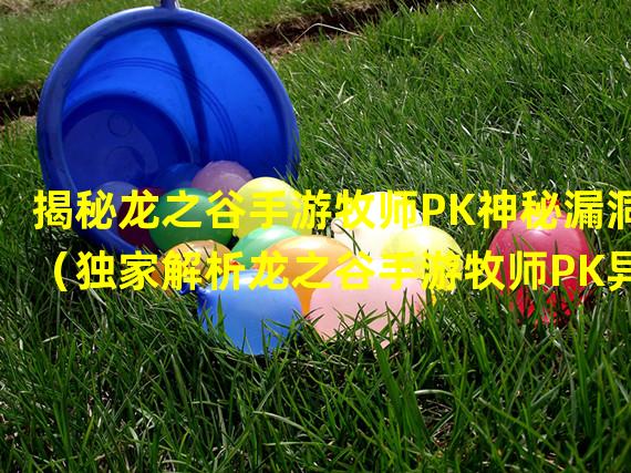 揭秘龙之谷手游牧师PK神秘漏洞（独家解析龙之谷手游牧师PK异常现象）