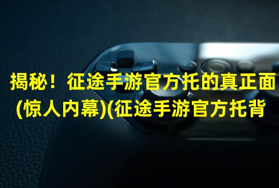 揭秘！征途手游官方托的真正面目(惊人内幕)(征途手游官方托背后的真相(黑幕揭露))