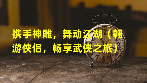 携手神雕，舞动江湖（翱游侠侣，畅享武侠之旅）