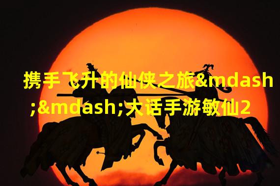 携手飞升的仙侠之旅——大话手游敏仙2500敏独特魅力解析（揭秘2500敏的神奇力量——大话手游敏仙2500敏让你一秒爱上的理由）