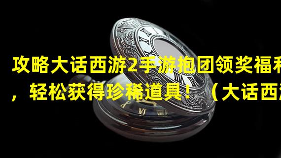 攻略大话西游2手游抱团领奖福利，轻松获得珍稀道具！（大话西游2手游抱团领奖系统解析，玩法超乎想象！）