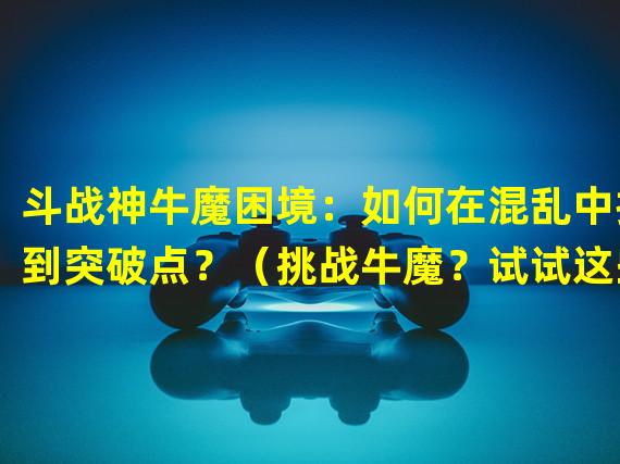 斗战神牛魔困境：如何在混乱中找到突破点？（挑战牛魔？试试这些独特的战术策略！）