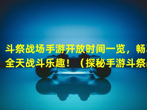 斗祭战场手游开放时间一览，畅享全天战斗乐趣！（探秘手游斗祭战场开服时间，独享战场新鲜体验！）