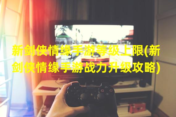 新剑侠情缘手游等级上限(新剑侠情缘手游战力升级攻略)