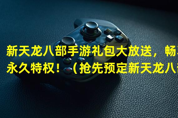 新天龙八部手游礼包大放送，畅享永久特权！（抢先预定新天龙八部手游礼包，尽享独一无二游戏体验！）