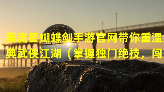 新流星蝴蝶剑手游官网带你重温经典武侠江湖（掌握独门绝技，闯荡江湖无敌手，新流星蝴蝶剑手游官网指南揭秘）