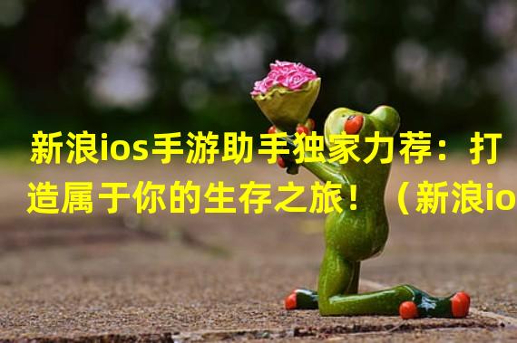 新浪ios手游助手独家力荐：打造属于你的生存之旅！（新浪ios手游助手惊喜推荐：极速竞技射击！挑战你的反应极限！）