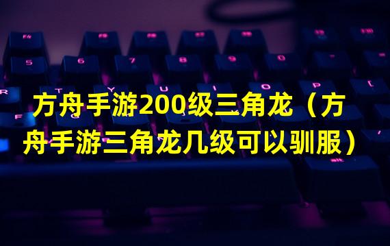 方舟手游200级三角龙（方舟手游三角龙几级可以驯服）