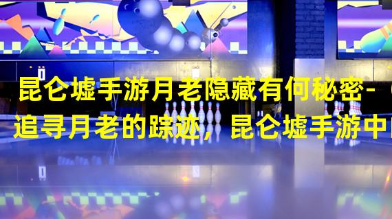 昆仑墟手游月老隐藏有何秘密-（追寻月老的踪迹，昆仑墟手游中的线索在哪找-）