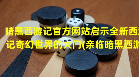 暗黑西游记官方网站启示全新西游记奇幻世界的大门(亲临暗黑西游记官方网站，畅游非凡的魔幻之旅)