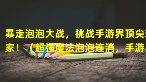 暴走泡泡大战，挑战手游界顶尖玩家！（超强魔法泡泡连消，手游界的新宠儿！）