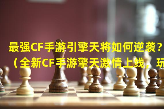 最强CF手游引擎天将如何逆袭？（全新CF手游擎天激情上线，玩家期待爆棚！）