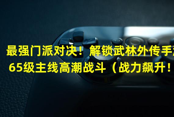 最强门派对决！解锁武林外传手游65级主线高潮战斗（战力飙升！探秘武林外传手游65级主线剧情大揭秘）