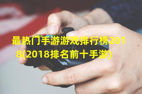 最热门手游游戏排行榜2018(2018排名前十手游)