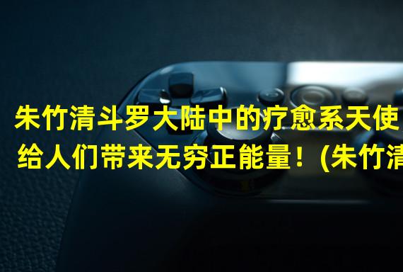 朱竹清斗罗大陆中的疗愈系天使，给人们带来无穷正能量！(朱竹清斗罗大陆中的教育家，以温暖和勇气影响着无数人的成长！)