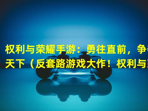 权利与荣耀手游：勇往直前，争夺天下（反套路游戏大作！权利与荣耀手游让你重温经典战争策略）