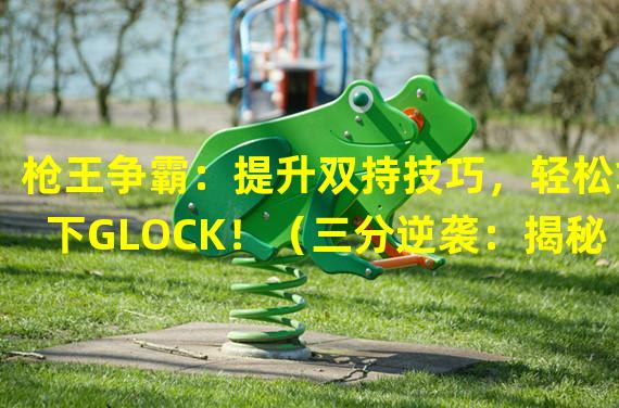 枪王争霸：提升双持技巧，轻松拿下GLOCK！（三分逆袭：揭秘CF手游双持GLOCK的隐形杀机！）