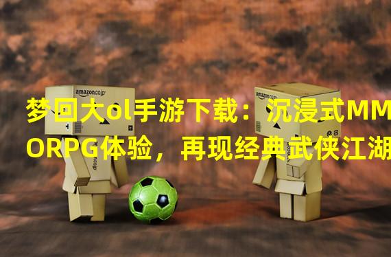 梦回大ol手游下载：沉浸式MMORPG体验，再现经典武侠江湖！（梦回大ol手游下载：独特的全息影像技术，让你身临其境感受游戏世界！）