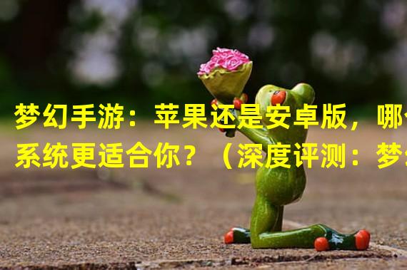 梦幻手游：苹果还是安卓版，哪个系统更适合你？（深度评测：梦幻手游苹果版VS安卓版，系统带来的差异有多大？）