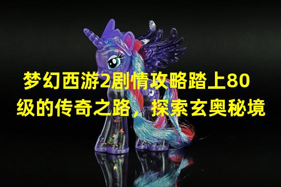 梦幻西游2剧情攻略踏上80级的传奇之路，探索玄奥秘境