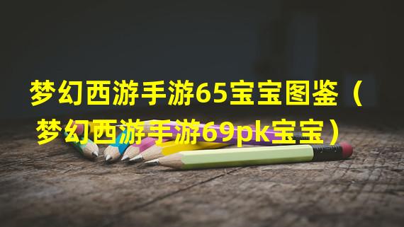 梦幻西游手游65宝宝图鉴（梦幻西游手游69pk宝宝）