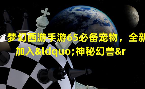 梦幻西游手游65必备宠物，全新加入“神秘幻兽”引爆全服狂欢！（不容错过的梦幻西游手游65必备宠物盛典，绝世神兽震撼登场！）