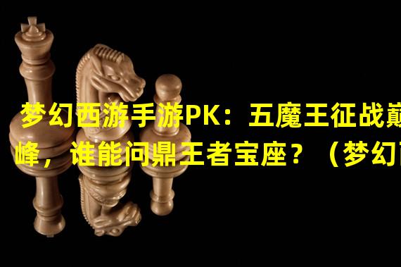 梦幻西游手游PK：五魔王征战巅峰，谁能问鼎王者宝座？（梦幻西游手游五魔王PK，三十六计应对绝招揭秘！）