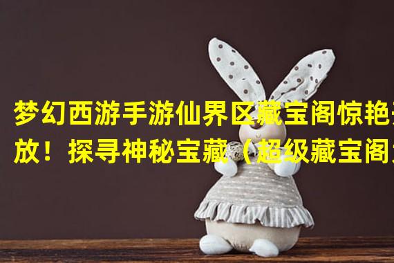 梦幻西游手游仙界区藏宝阁惊艳开放！探寻神秘宝藏（超级藏宝阁大陆区即将开放！梦幻西游手游玩家集结寻宝狂欢）