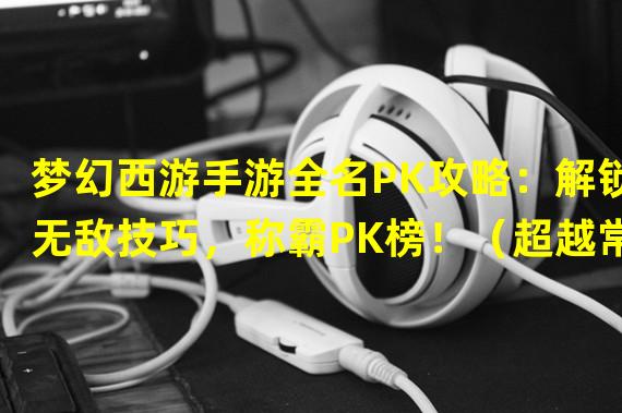 梦幻西游手游全名PK攻略：解锁无敌技巧，称霸PK榜！（超越常规玩法！梦幻西游手游全名PK攻略：全新策略震撼登场！）