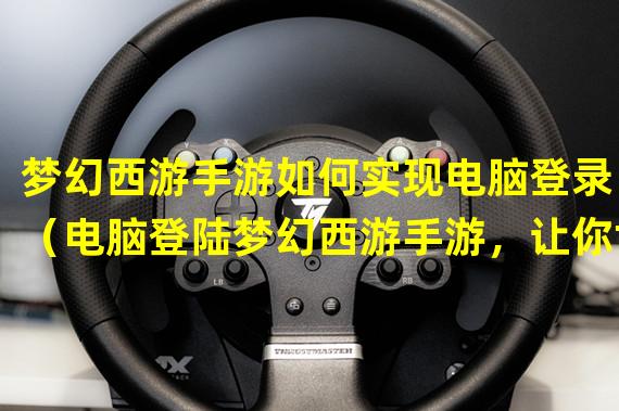 梦幻西游手游如何实现电脑登录？（电脑登陆梦幻西游手游，让你世界畅游！）