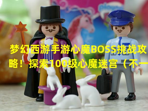 梦幻西游手游心魔BOSS挑战攻略！探索100级心魔迷宫（不一样的梦幻西游手游100级心魔，看高手玩转心魔玩法）