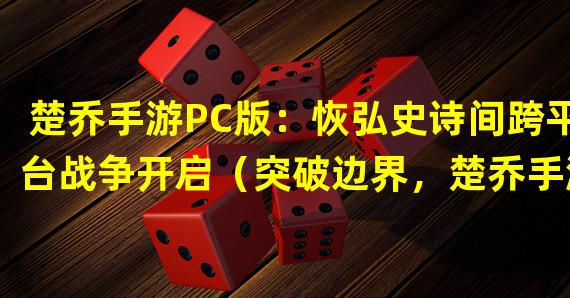 楚乔手游PC版：恢弘史诗间跨平台战争开启（突破边界，楚乔手游PC版：带你体验华丽史诗动作RPG）