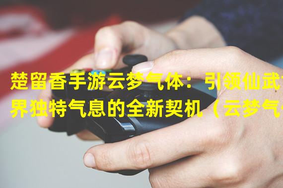 楚留香手游云梦气体：引领仙武世界独特气息的全新契机（云梦气体登场！楚留香手游揭开气运玄秘的全新篇章）