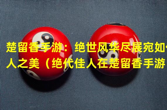 楚留香手游：绝世风华尽展宛如佳人之美（绝代佳人在楚留香手游：化身绝美女主谱写绝世传奇）