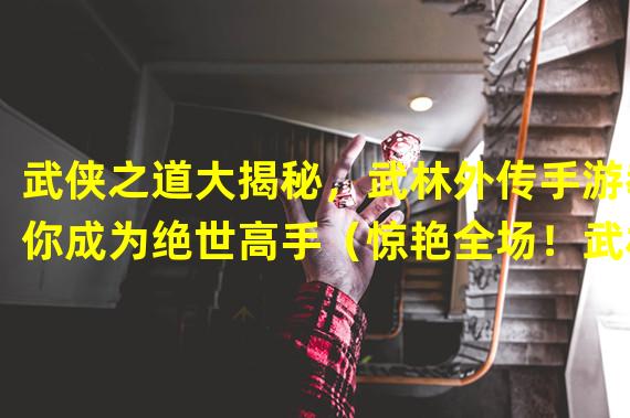 武侠之道大揭秘，武林外传手游教你成为绝世高手（惊艳全场！武林外传手游6.21更新带来全新迷人剧情）